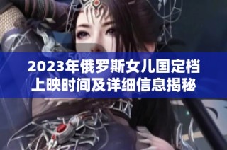 2023年俄罗斯女儿国定档上映时间及详细信息揭秘
