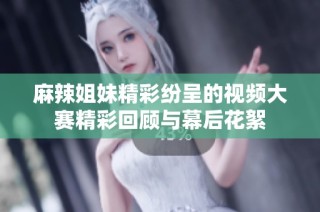 麻辣姐妹精彩纷呈的视频大赛精彩回顾与幕后花絮