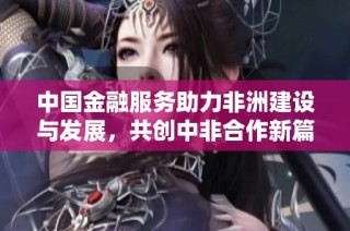 中国金融服务助力非洲建设与发展，共创中非合作新篇章
