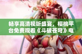 畅享高清视听盛宴，樱桃平台免费观看《斗破苍穹》电视剧