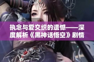 执念与爱交织的遗憾——深度解析《黑神话悟空》剧情发展