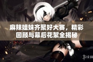 麻辣姐妹齐聚好大赛，精彩回顾与幕后花絮全揭秘