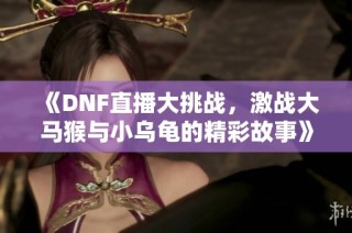《DNF直播大挑战，激战大马猴与小乌龟的精彩故事》