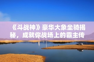 《斗战神》豪华大象坐骑揭秘，成就你战场上的霸主传奇！