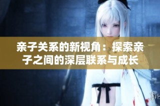 亲子关系的新视角：探索亲子之间的深层联系与成长