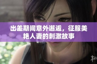 出差期间意外邂逅，征服美艳人妻的刺激故事