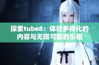 探索tube8：体验多样化的内容与无限可能的乐趣