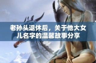 老孙头退休后，关于他大女儿名字的温馨故事分享