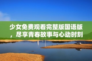少女免费观看完整版国语版，尽享青春故事与心动时刻