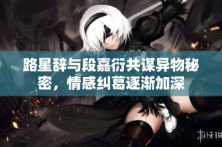 路星辞与段嘉衍共谋异物秘密，情感纠葛逐渐加深