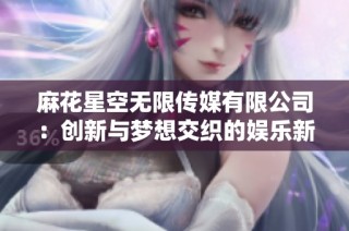 麻花星空无限传媒有限公司：创新与梦想交织的娱乐新视界