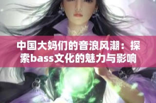 中国大妈们的音浪风潮：探索bass文化的魅力与影响