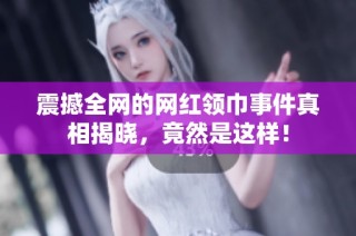 震撼全网的网红领巾事件真相揭晓，竟然是这样！