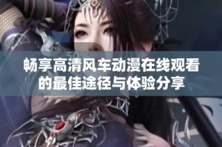 畅享高清风车动漫在线观看的最佳途径与体验分享