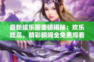 最新娱乐圈重磅揭秘：欢乐吃瓜，精彩瞬间全免费观看