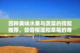 四种美味水果与蔬菜的搭配推荐，尝尝榴莲和草莓的奇妙结合