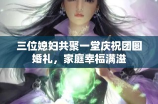 三位媳妇共聚一堂庆祝团圆婚礼，家庭幸福满溢