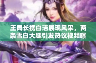 王局长携白洁展现风采，两条雪白大腿引发热议视频曝光