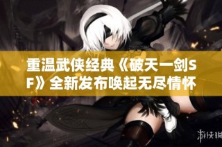 重温武侠经典《破天一剑SF》全新发布唤起无尽情怀