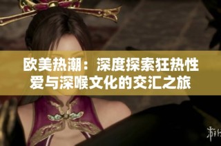 欧美热潮：深度探索狂热性爱与深喉文化的交汇之旅