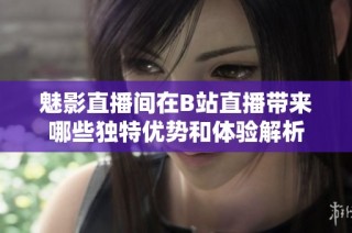 魅影直播间在B站直播带来哪些独特优势和体验解析