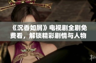 《沉香如屑》电视剧全剧免费看，解锁精彩剧情与人物分析
