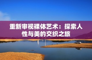 重新审视裸体艺术：探索人性与美的交织之旅