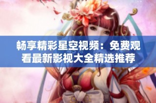 畅享精彩星空视频：免费观看最新影视大全精选推荐
