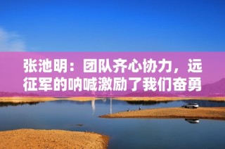 张池明：团队齐心协力，远征军的呐喊激励了我们奋勇前行