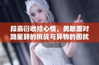 段嘉衍收拾心情，勇敢面对路星辞的挑战与异物的困扰