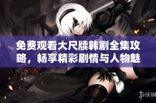 免费观看大尺牍韩剧全集攻略，畅享精彩剧情与人物魅力