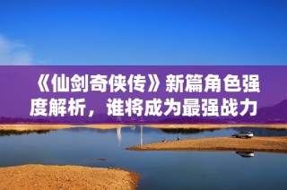 《仙剑奇侠传》新篇角色强度解析，谁将成为最强战力？