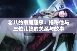 老八的家庭趣事：揭秘他与三位儿媳的关系与故事