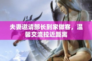 夫妻邀请部长到家做客，温馨交流拉近距离
