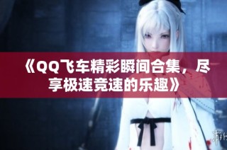 《QQ飞车精彩瞬间合集，尽享极速竞速的乐趣》