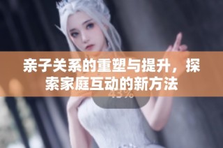 亲子关系的重塑与提升，探索家庭互动的新方法