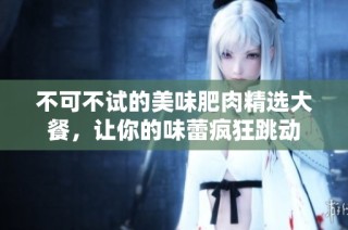 不可不试的美味肥肉精选大餐，让你的味蕾疯狂跳动