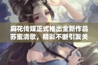 麻花传媒正式推出全新作品苏蜜清歌，精彩不断引发关注