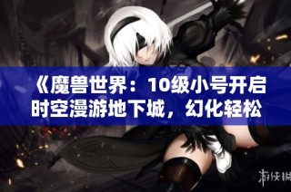 《魔兽世界：10级小号开启时空漫游地下城，幻化轻松获取》