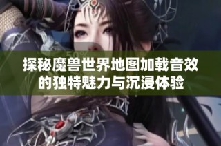 探秘魔兽世界地图加载音效的独特魅力与沉浸体验