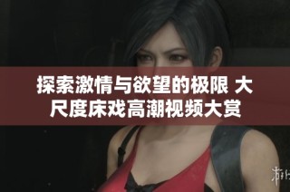 探索激情与欲望的极限 大尺度床戏高潮视频大赏