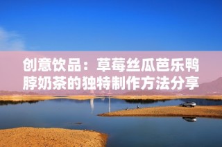 创意饮品：草莓丝瓜芭乐鸭脖奶茶的独特制作方法分享