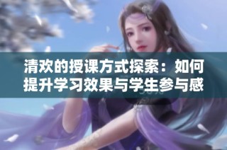 清欢的授课方式探索：如何提升学习效果与学生参与感