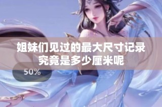 姐妹们见过的最大尺寸记录究竟是多少厘米呢