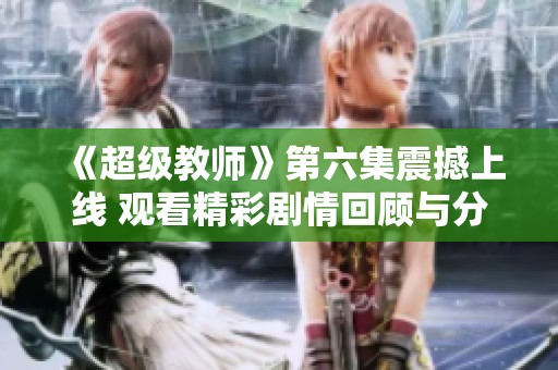 《超级教师》第六集震撼上线 观看精彩剧情回顾与分析