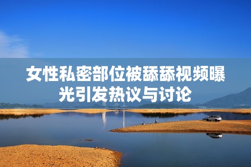 女性私密部位被舔舔视频曝光引发热议与讨论