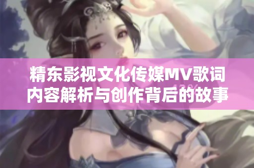 精东影视文化传媒MV歌词内容解析与创作背后的故事