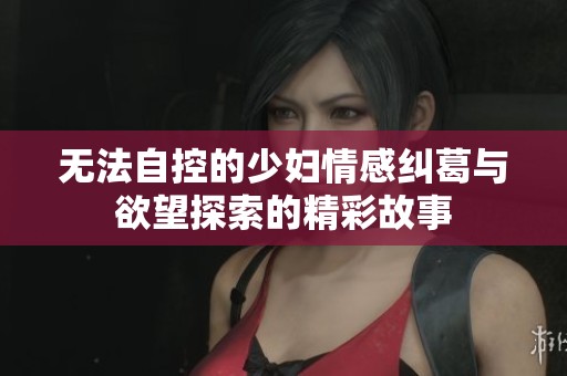 无法自控的少妇情感纠葛与欲望探索的精彩故事