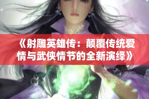 《射雕英雄传：颠覆传统爱情与武侠情节的全新演绎》