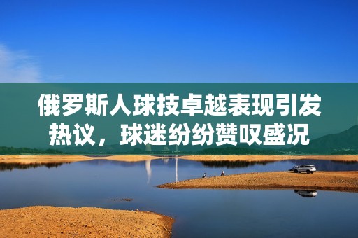 俄罗斯人球技卓越表现引发热议，球迷纷纷赞叹盛况